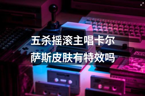 五杀摇滚主唱卡尔萨斯皮肤有特效吗-第1张-游戏信息-龙启网