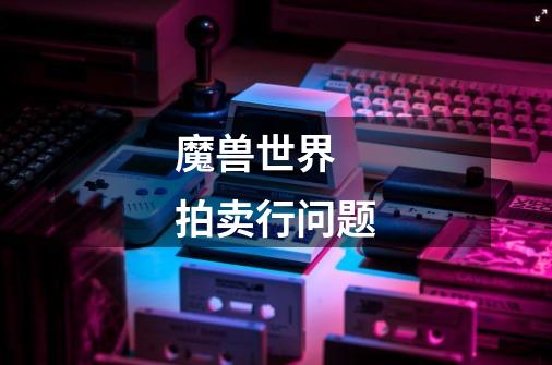 魔兽世界  拍卖行问题-第1张-游戏信息-龙启网