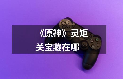 《原神》灵矩关宝藏在哪-第1张-游戏信息-龙启网