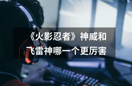 《火影忍者》神威和飞雷神哪一个更厉害-第1张-游戏信息-龙启网
