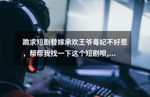 跪求短剧替嫁承欢王爷毒妃不好惹,帮帮我找一下这个短剧呗,毒妃难惹王爷快招架不住了-第1张-游戏信息-龙启网
