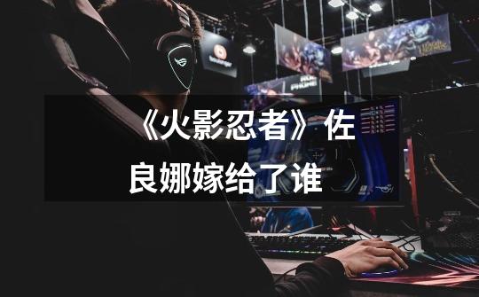 《火影忍者》佐良娜嫁给了谁-第1张-游戏信息-龙启网