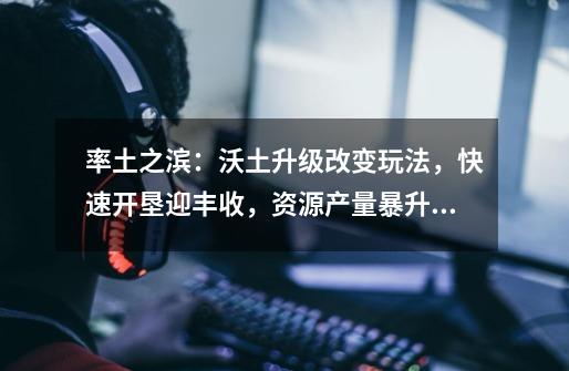 率土之滨:沃土升级改变玩法,快速开垦迎丰收,资源产量暴升50%-第1张-游戏信息-龙启网