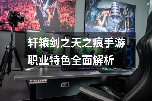 轩辕剑之天之痕手游职业特色全面解析-第1张-游戏信息-龙启网