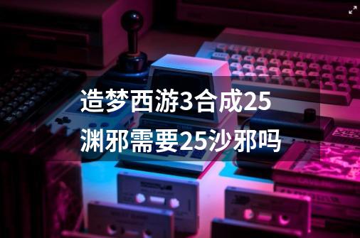 造梦西游3合成2.5渊邪需要2.5沙邪吗-第1张-游戏信息-龙启网