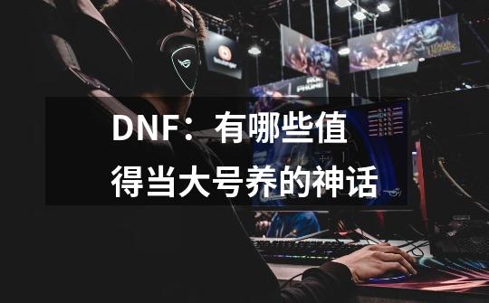 DNF:有哪些值得当大号养的神话-第1张-游戏信息-龙启网