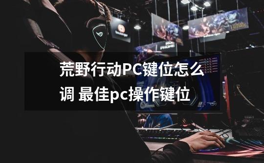 荒野行动PC键位怎么调 最佳pc操作键位-第1张-游戏信息-龙启网