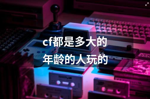 cf都是多大的年龄的人玩的-第1张-游戏信息-龙启网