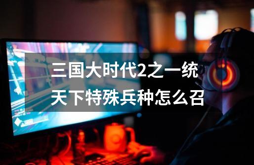 三国大时代2之一统天下特殊兵种怎么召-第1张-游戏信息-龙启网
