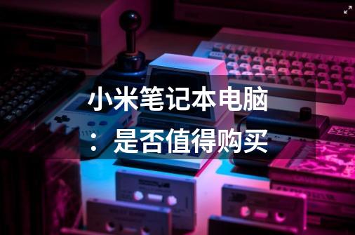 小米笔记本电脑：是否值得购买-第1张-游戏信息-龙启网