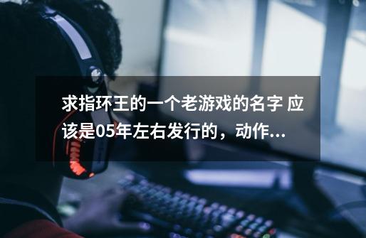 求指环王的一个老游戏的名字 应该是05年左右发行的,动作冒险类的,可以使用三部电影里的所有经典人物-第1张-游戏信息-龙启网