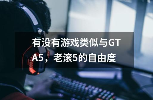 有没有游戏类似与GTA5，老滚5的自由度-第1张-游戏信息-龙启网