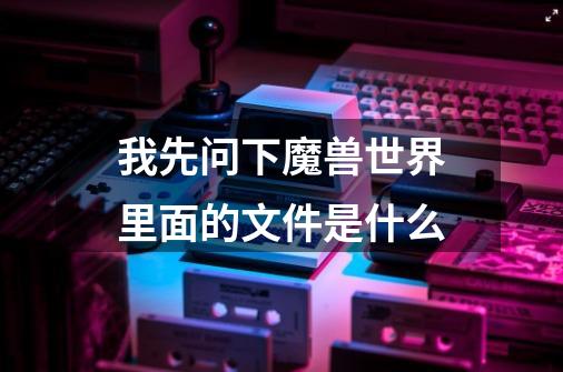 我先问下魔兽世界里面的文件是什么-第1张-游戏信息-龙启网