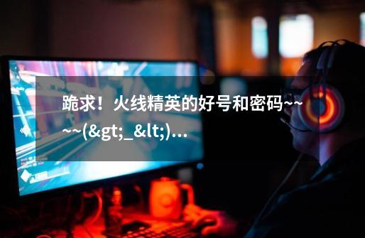 跪求！火线精英的好号和密码~~~~(>_<)~~~~-第1张-游戏信息-龙启网