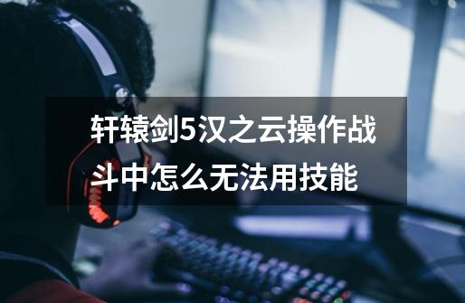 轩辕剑5汉之云操作战斗中怎么无法用技能-第1张-游戏信息-龙启网