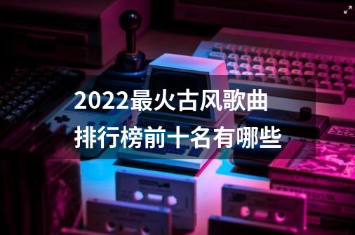 2022最火古风歌曲排行榜前十名有哪些-第1张-游戏信息-龙启网