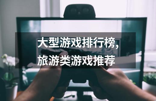 大型游戏排行榜,旅游类游戏推荐-第1张-游戏信息-龙启网
