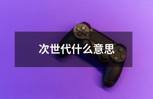 次世代什么意思-第1张-游戏信息-龙启网