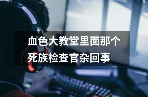 血色大教堂里面那个死族检查官杂回事-第1张-游戏信息-龙启网