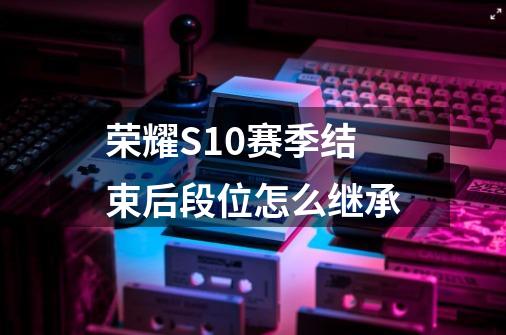 荣耀S10赛季结束后段位怎么继承-第1张-游戏信息-龙启网