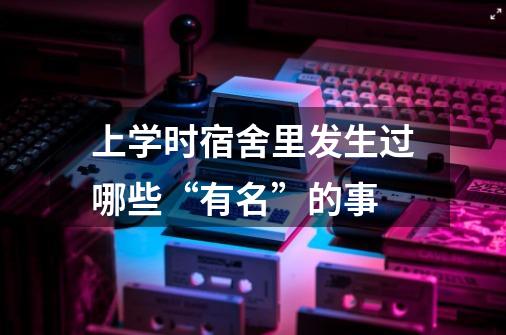 上学时宿舍里发生过哪些“有名”的事-第1张-游戏信息-龙启网
