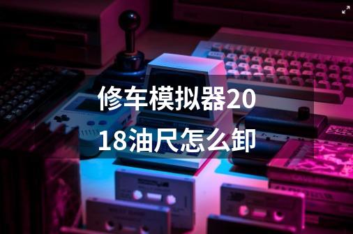 修车模拟器2018油尺怎么卸-第1张-游戏信息-龙启网