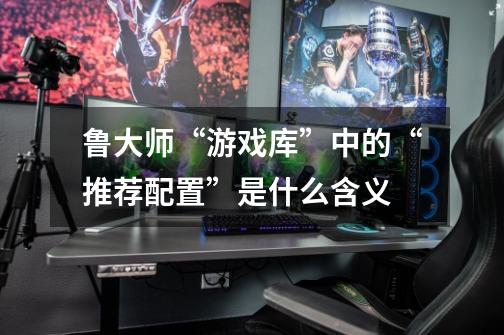 鲁大师“游戏库”中的“推荐配置”是什么含义-第1张-游戏信息-龙启网