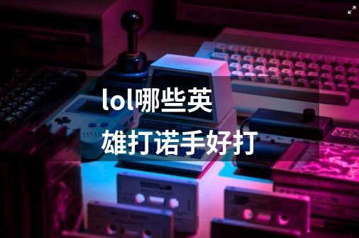 lol哪些英雄打诺手好打-第1张-游戏信息-龙启网