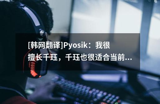 [韩网翻译]Pyosik：我很擅长千珏，千珏也很适合当前版本-第1张-游戏信息-龙启网