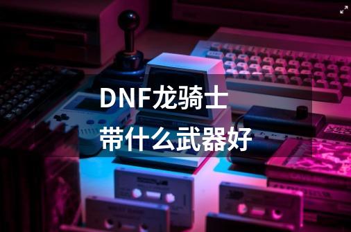 DNF龙骑士带什么武器好-第1张-游戏信息-龙启网