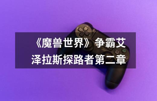《魔兽世界》争霸艾泽拉斯探路者第二章-第1张-游戏信息-龙启网