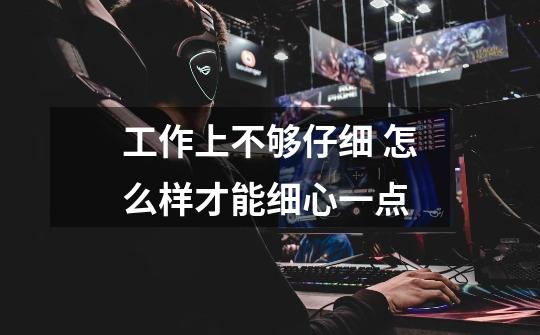 工作上不够仔细 怎么样才能细心一点-第1张-游戏信息-龙启网