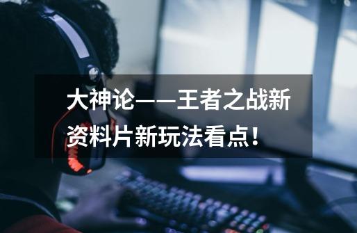 大神论——王者之战新资料片新玩法看点!-第1张-游戏信息-龙启网