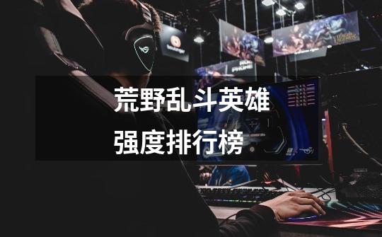 荒野乱斗英雄强度排行榜-第1张-游戏信息-龙启网