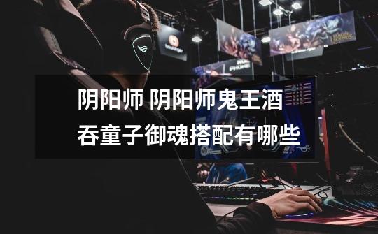 阴阳师 阴阳师鬼王酒吞童子御魂搭配有哪些-第1张-游戏信息-龙启网