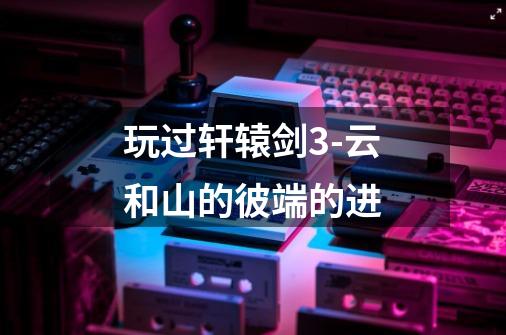 玩过轩辕剑3-云和山的彼端的进-第1张-游戏信息-龙启网