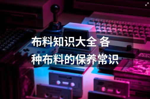 布料知识大全 各种布料的保养常识-第1张-游戏信息-龙启网