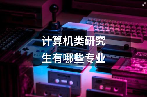 计算机类研究生有哪些专业-第1张-游戏信息-龙启网