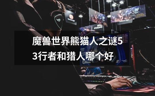 魔兽世界熊猫人之谜5.3行者和猎人哪个好-第1张-游戏信息-龙启网