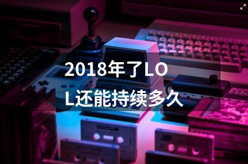2018年了LOL还能持续多久-第1张-游戏信息-龙启网