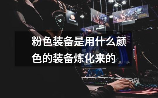 粉色装备是用什么颜色的装备炼化来的-第1张-游戏信息-龙启网
