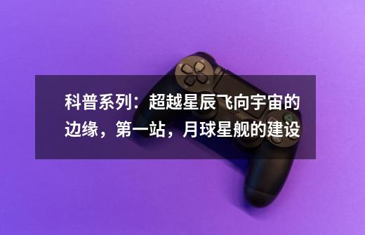 科普系列:超越星辰飞向宇宙的边缘,第一站,月球星舰的建设-第1张-游戏信息-龙启网