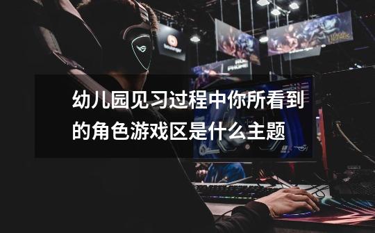 幼儿园见习过程中你所看到的角色游戏区是什么主题-第1张-游戏信息-龙启网