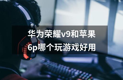 华为荣耀v9和苹果6p哪个玩游戏好用-第1张-游戏信息-龙启网