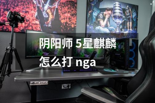 阴阳师 5星麒麟怎么打 nga-第1张-游戏信息-龙启网