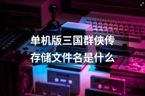 单机版三国群侠传存储文件名是什么-第1张-游戏信息-龙启网