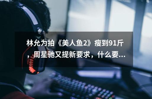林允为拍《美人鱼2》瘦到91斤,周星驰又提新要求,什么要求-第1张-游戏信息-龙启网