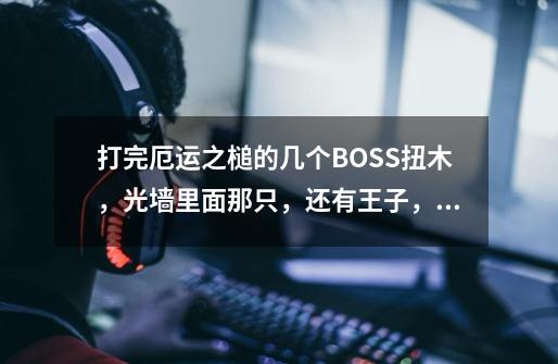打完厄运之槌的几个BOSS扭木，光墙里面那只，还有王子，还有一只女的带只熊接下来要怎么走-第1张-游戏信息-龙启网