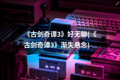 《古剑奇谭3》好无聊(《古剑奇谭3》渐失悬念)-第1张-游戏信息-龙启网