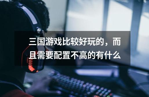 三国游戏比较好玩的,而且需要配置不高的有什么-第1张-游戏信息-龙启网